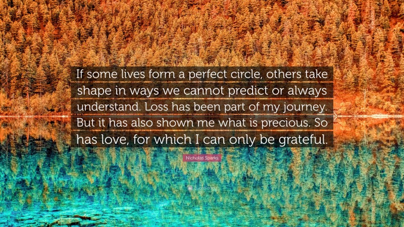 Nicholas Sparks Quote: “If some lives form a perfect circle, others take shape in ways we cannot predict or always understand. Loss has been part of my journey. But it has also shown me what is precious. So has love, for which I can only be grateful.”
