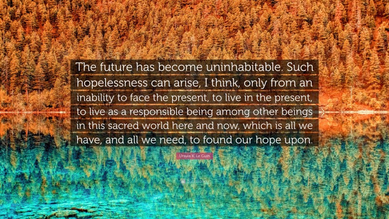 Ursula K. Le Guin Quote: “The future has become uninhabitable. Such hopelessness can arise, I think, only from an inability to face the present, to live in the present, to live as a responsible being among other beings in this sacred world here and now, which is all we have, and all we need, to found our hope upon.”
