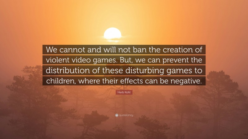 Herb Kohl Quote: “We cannot and will not ban the creation of violent video games. But, we can prevent the distribution of these disturbing games to children, where their effects can be negative.”