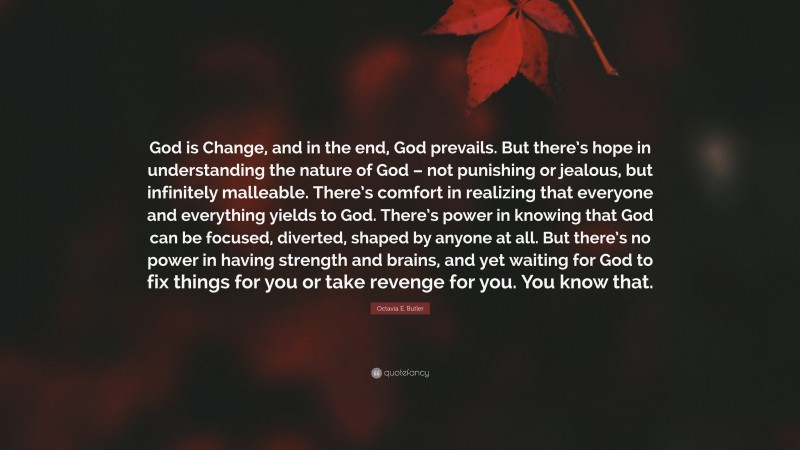 Octavia E. Butler Quote: “God is Change, and in the end, God prevails. But there’s hope in understanding the nature of God – not punishing or jealous, but infinitely malleable. There’s comfort in realizing that everyone and everything yields to God. There’s power in knowing that God can be focused, diverted, shaped by anyone at all. But there’s no power in having strength and brains, and yet waiting for God to fix things for you or take revenge for you. You know that.”