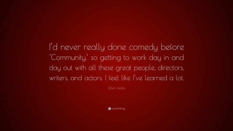 Gillian Jacobs Quote: “I’d never really done comedy before ‘Community,’ so getting to work day in and day out with all these great people, directors, writers, and actors, I feel like I’ve learned a lot.”