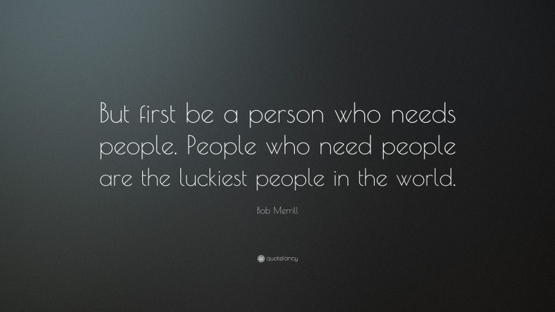 Bob Merrill Quote: “But first be a person who needs people. People who need people are the luckiest people in the world.”