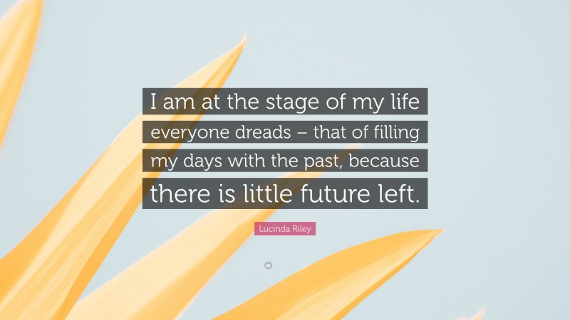 Lucinda Riley Quote: “I am at the stage of my life everyone dreads – that of filling my days with the past, because there is little future left.”