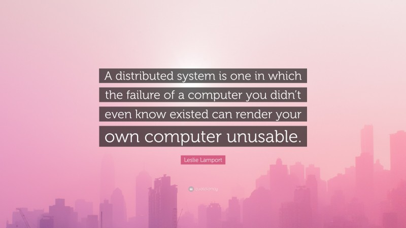 Leslie Lamport Quote: “A distributed system is one in which the failure of a computer you didn’t even know existed can render your own computer unusable.”
