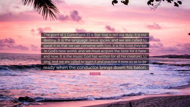 N. T. Wright Quote: “The point of 1 Corinthians 13 is that love is not our duty; it is our destiny. It is the language Jesus spoke, and we are called to speak it so that we can converse with him. It is the food they eat in God’s new world, and we must acquire the taste for it here and now. It is the music God has written for all his creatures to sing, and we are called to learn it and practice it now so as to be ready when the conductor brings down his baton.”