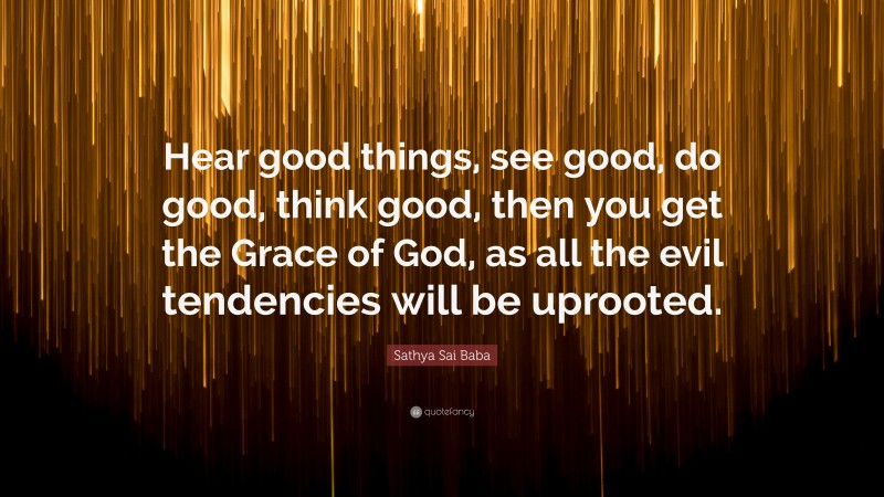 Sathya Sai Baba Quote: “Hear good things, see good, do good, think good, then you get the Grace of God, as all the evil tendencies will be uprooted.”
