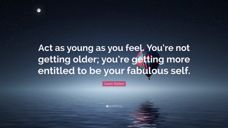 Gwen Stefani Quote: “Act as young as you feel. You’re not getting older; you’re getting more entitled to be your fabulous self.”