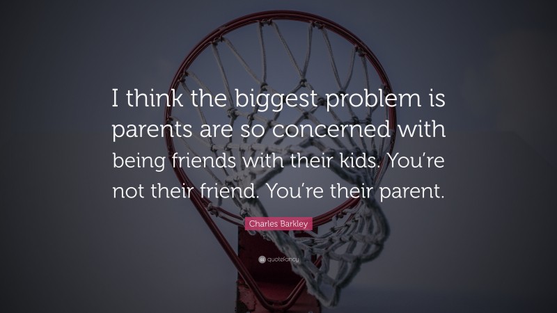 Charles Barkley Quote: “I think the biggest problem is parents are so concerned with being friends with their kids. You’re not their friend. You’re their parent.”