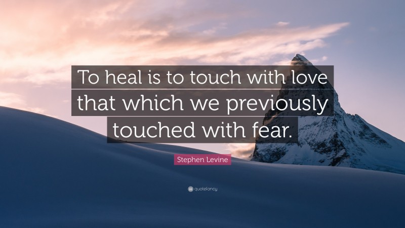 Stephen Levine Quote: “To heal is to touch with love that which we previously touched with fear.”