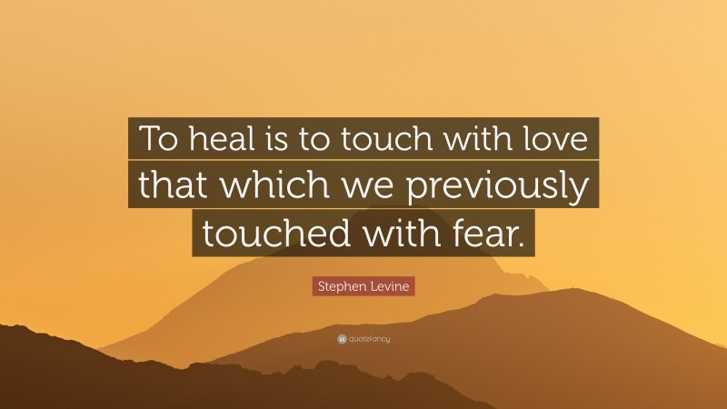 Stephen Levine Quote: “To heal is to touch with love that which we previously touched with fear.”