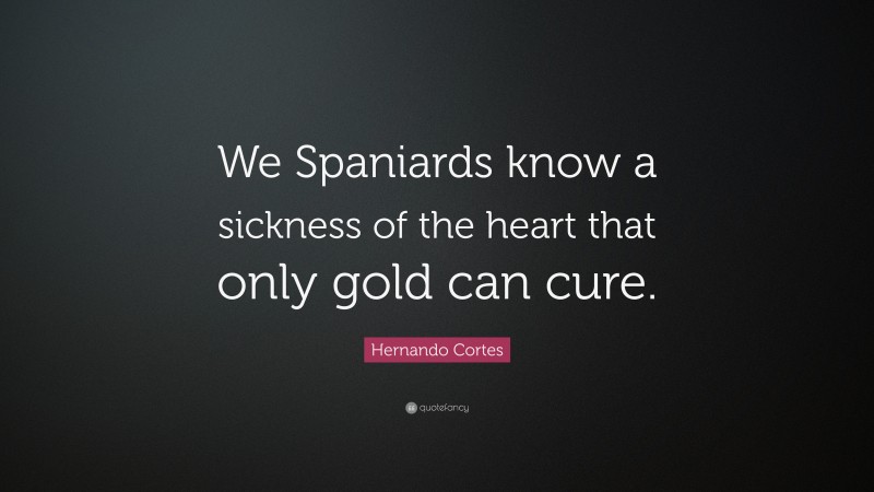 Hernando Cortes Quote: “We Spaniards know a sickness of the heart that only gold can cure.”