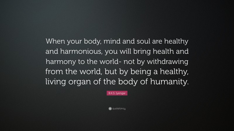 B.K.S. Iyengar Quote: “When your body, mind and soul are healthy and harmonious, you will bring health and harmony to the world- not by withdrawing from the world, but by being a healthy, living organ of the body of humanity.”