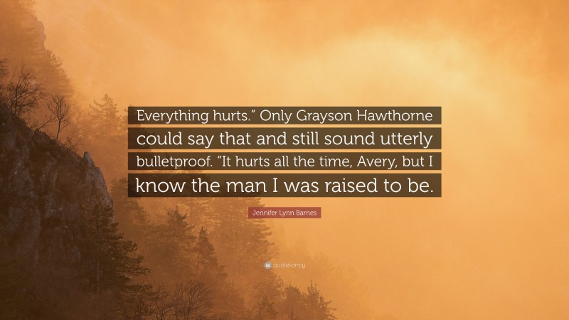 Jennifer Lynn Barnes Quote: “Everything hurts.” Only Grayson Hawthorne could say that and still sound utterly bulletproof. “It hurts all the time, Avery, but I know the man I was raised to be.”