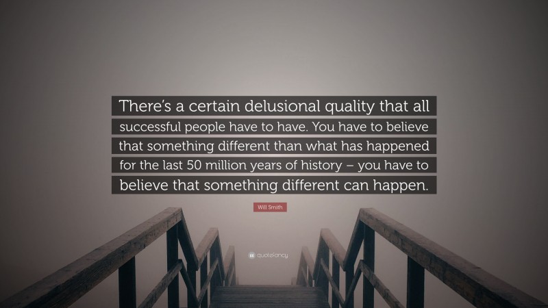 Will Smith Quote: “There’s a certain delusional quality that all successful people have to have. You have to believe that something different than what has happened for the last 50 million years of history – you have to believe that something different can happen.”
