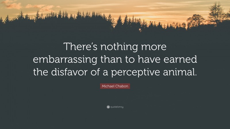 Michael Chabon Quote: “There’s nothing more embarrassing than to have earned the disfavor of a perceptive animal.”