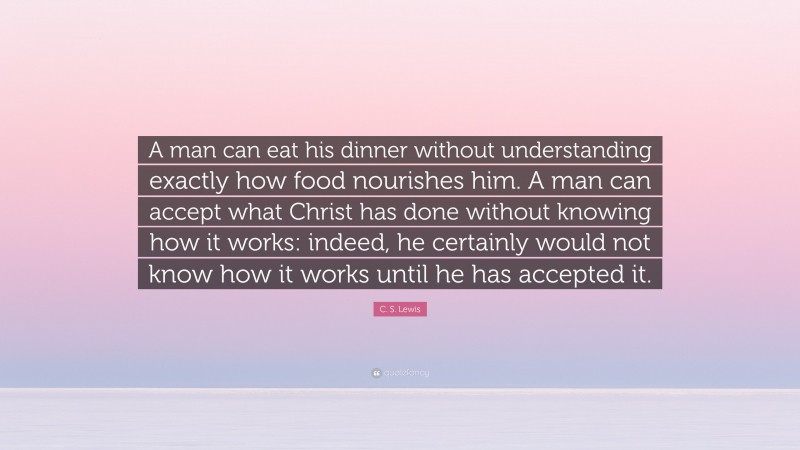 C. S. Lewis Quote: “A man can eat his dinner without understanding exactly how food nourishes him. A man can accept what Christ has done without knowing how it works: indeed, he certainly would not know how it works until he has accepted it.”