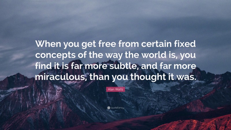 Alan Watts Quote: “When you get free from certain fixed concepts of the way the world is, you find it is far more subtle, and far more miraculous, than you thought it was.”
