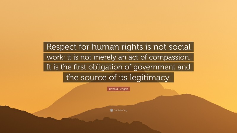 Ronald Reagan Quote: “Respect for human rights is not social work; it is not merely an act of compassion. It is the first obligation of government and the source of its legitimacy.”