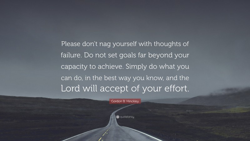 Gordon B. Hinckley Quote: “Please don’t nag yourself with thoughts of failure. Do not set goals far beyond your capacity to achieve. Simply do what you can do, in the best way you know, and the Lord will accept of your effort.”