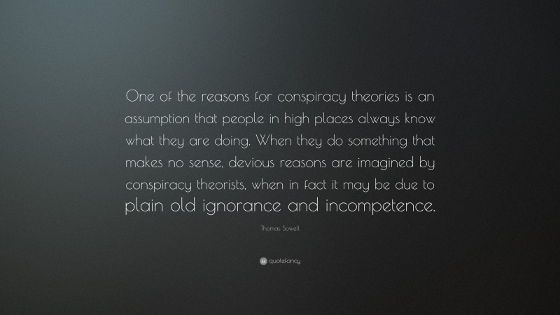 Thomas Sowell Quote: “One of the reasons for conspiracy theories is an assumption that people in high places always know what they are doing. When they do something that makes no sense, devious reasons are imagined by conspiracy theorists, when in fact it may be due to plain old ignorance and incompetence.”