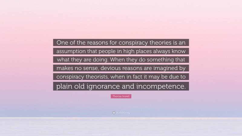 Thomas Sowell Quote: “One of the reasons for conspiracy theories is an assumption that people in high places always know what they are doing. When they do something that makes no sense, devious reasons are imagined by conspiracy theorists, when in fact it may be due to plain old ignorance and incompetence.”