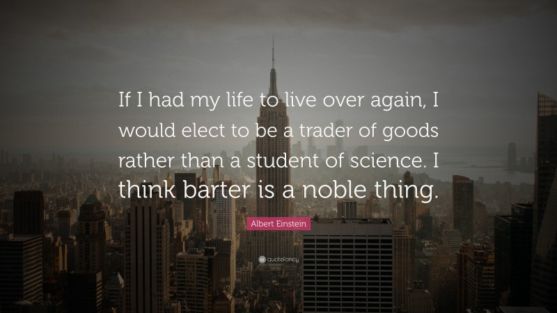 Albert Einstein Quote: “If I had my life to live over again, I would elect to be a trader of goods rather than a student of science. I think barter is a noble thing.”