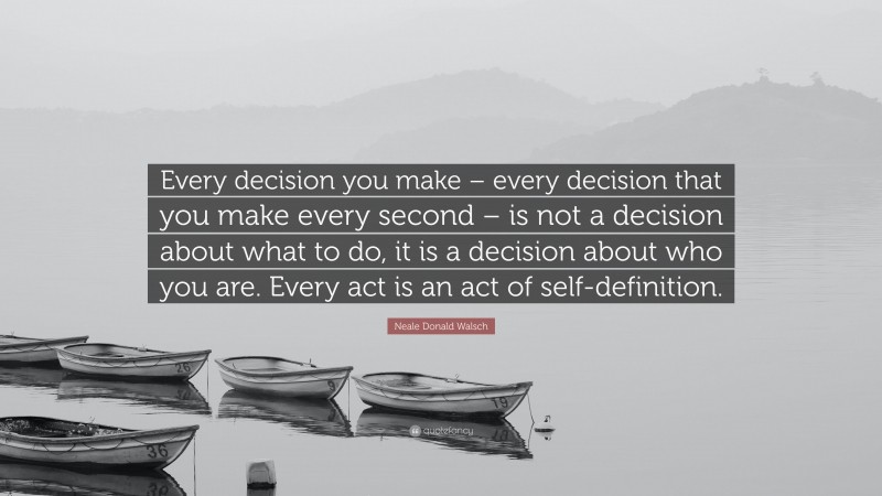 Neale Donald Walsch Quote: “Every decision you make – every decision that you make every second – is not a decision about what to do, it is a decision about who you are. Every act is an act of self-definition.”