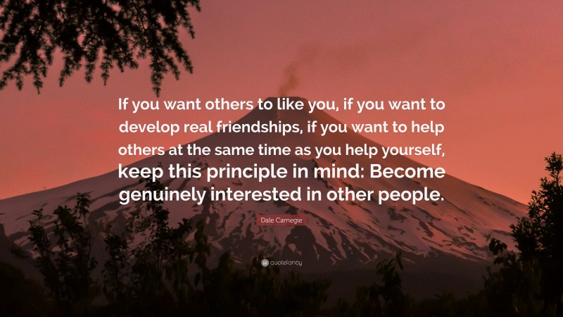 Dale Carnegie Quote: “If you want others to like you, if you want to develop real friendships, if you want to help others at the same time as you help yourself, keep this principle in mind: Become genuinely interested in other people.”