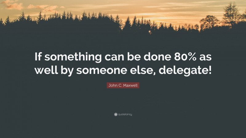 John C. Maxwell Quote: “If something can be done 80% as well by someone else, delegate!”