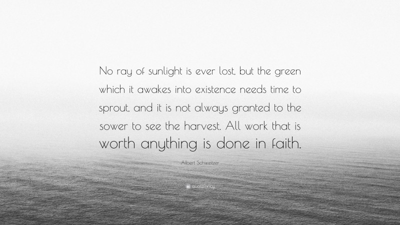Albert Schweitzer Quote: “No ray of sunlight is ever lost, but the green which it awakes into existence needs time to sprout, and it is not always granted to the sower to see the harvest. All work that is worth anything is done in faith.”
