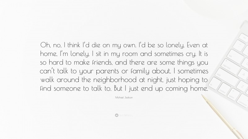 Michael Jackson Quote: “Oh, no, I think I’d die on my own. I’d be so lonely. Even at home, I’m lonely. I sit in my room and sometimes cry. It is so hard to make friends, and there are some things you can’t talk to your parents or family about. I sometimes walk around the neighborhood at night, just hoping to find someone to talk to. But I just end up coming home.”