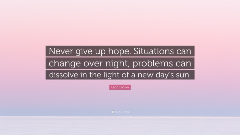Leon Brown Quote: “Never give up hope. Situations can change over night, problems can dissolve in the light of a new day’s sun.”