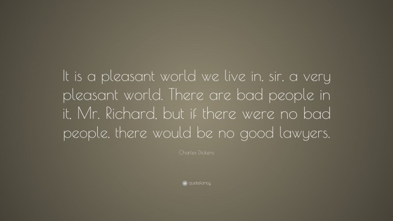 Charles Dickens Quote: “It is a pleasant world we live in, sir, a very pleasant world. There are bad people in it, Mr. Richard, but if there were no bad people, there would be no good lawyers.”