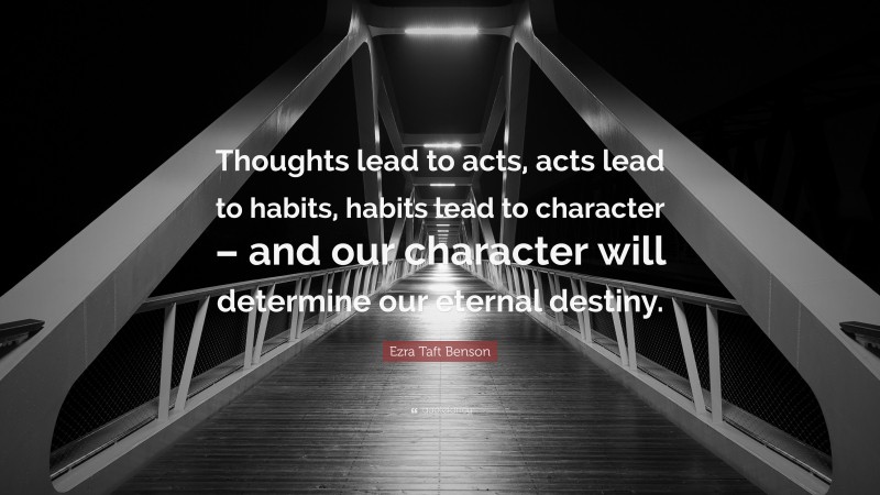 Ezra Taft Benson Quote: “Thoughts lead to acts, acts lead to habits, habits lead to character – and our character will determine our eternal destiny.”