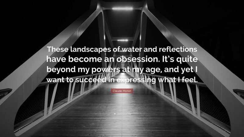 Claude Monet Quote: “These landscapes of water and reflections have become an obsession. It’s quite beyond my powers at my age, and yet I want to succeed in expressing what I feel.”