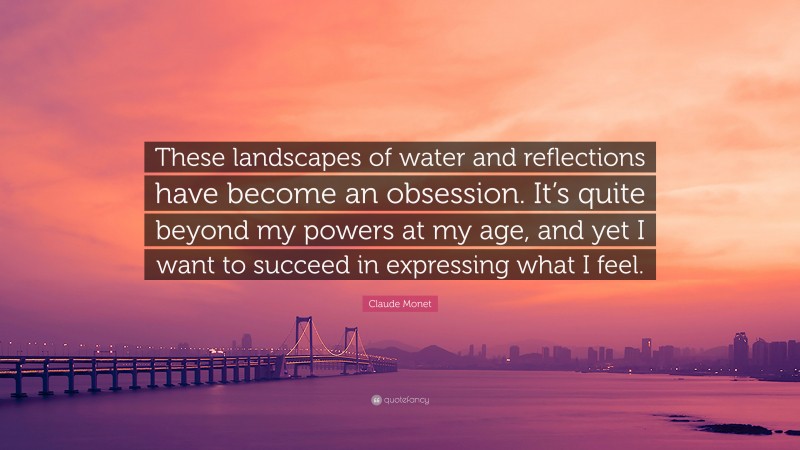 Claude Monet Quote: “These landscapes of water and reflections have become an obsession. It’s quite beyond my powers at my age, and yet I want to succeed in expressing what I feel.”