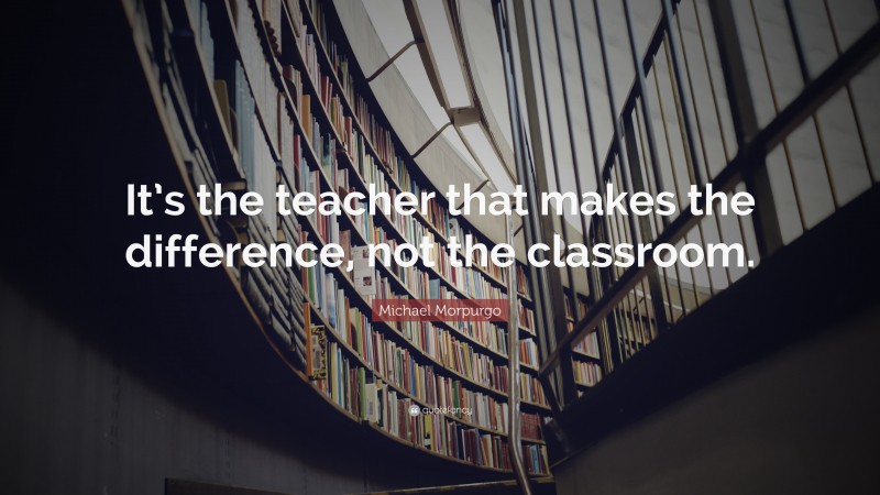 Michael Morpurgo Quote: “It’s the teacher that makes the difference, not the classroom.”