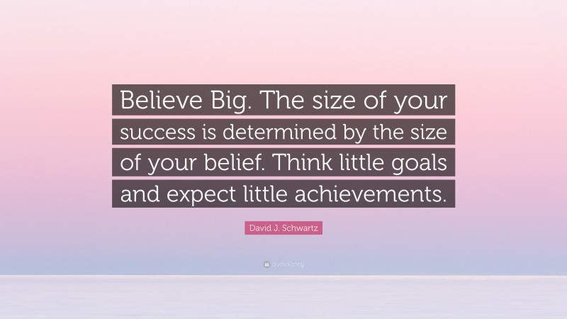 David J. Schwartz Quote: “Believe Big. The size of your success is determined by the size of your belief. Think little goals and expect little achievements.”