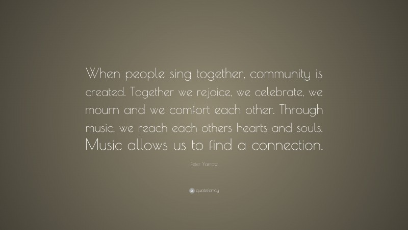 Peter Yarrow Quote: “When people sing together, community is created. Together we rejoice, we celebrate, we mourn and we comfort each other. Through music, we reach each others hearts and souls. Music allows us to find a connection.”