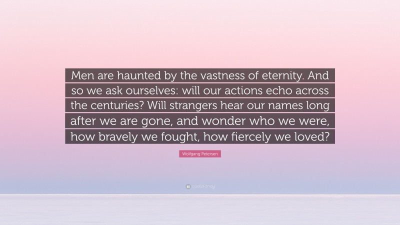Wolfgang Petersen Quote: “Men are haunted by the vastness of eternity. And so we ask ourselves: will our actions echo across the centuries? Will strangers hear our names long after we are gone, and wonder who we were, how bravely we fought, how fiercely we loved?”