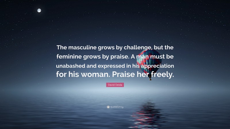 David Deida Quote: “The masculine grows by challenge, but the feminine grows by praise. A man must be unabashed and expressed in his appreciation for his woman. Praise her freely.”