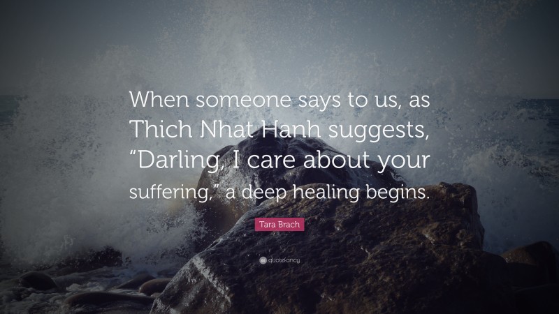 Tara Brach Quote: “When someone says to us, as Thich Nhat Hanh suggests, “Darling, I care about your suffering,” a deep healing begins.”