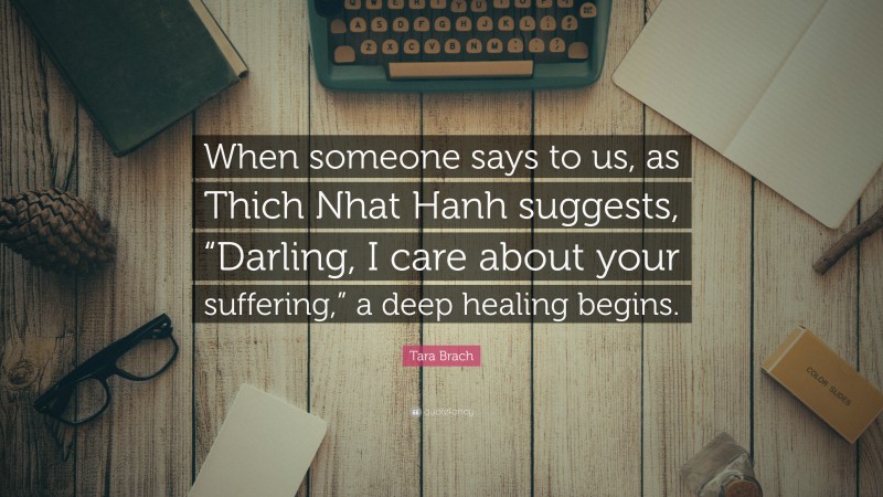 Tara Brach Quote: “When someone says to us, as Thich Nhat Hanh suggests, “Darling, I care about your suffering,” a deep healing begins.”