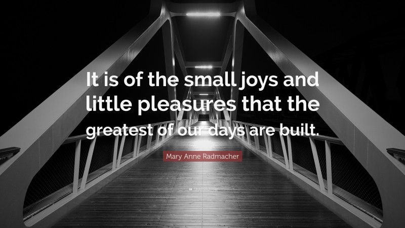 Mary Anne Radmacher Quote: “It is of the small joys and little pleasures that the greatest of our days are built.”