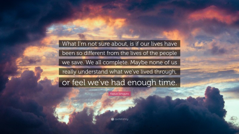 Kazuo Ishiguro Quote: “What I’m not sure about, is if our lives have been so different from the lives of the people we save. We all complete. Maybe none of us really understand what we’ve lived through, or feel we’ve had enough time.”