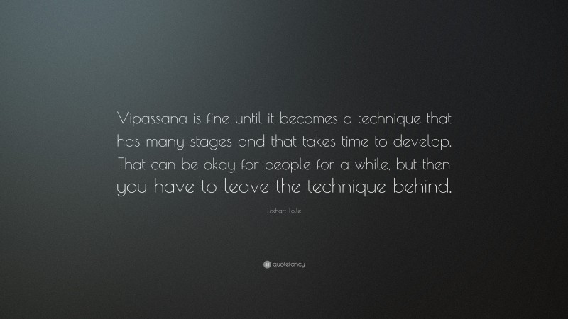 Eckhart Tolle Quote: “Vipassana is fine until it becomes a technique that has many stages and that takes time to develop. That can be okay for people for a while, but then you have to leave the technique behind.”