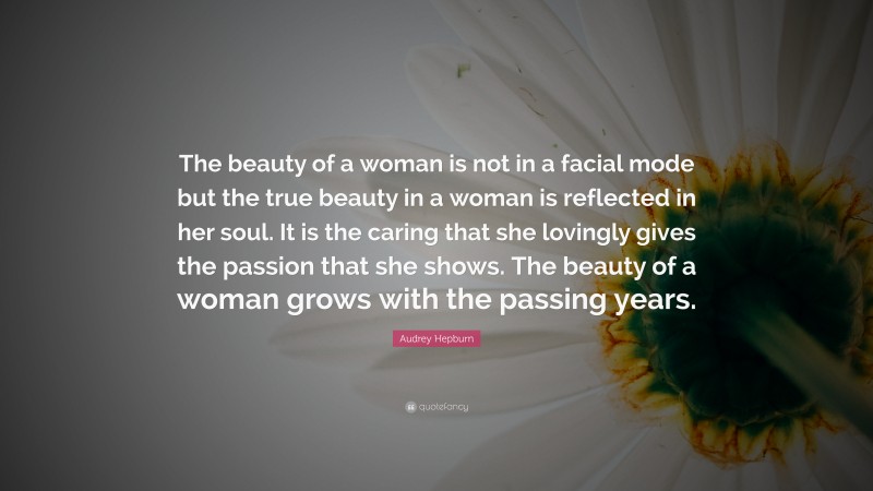 Audrey Hepburn Quote: “The beauty of a woman is not in a facial mode but the true beauty in a woman is reflected in her soul. It is the caring that she lovingly gives the passion that she shows. The beauty of a woman grows with the passing years.”