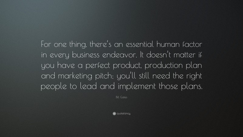 Bill Gates Quote: “For one thing, there’s an essential human factor in every business endeavor. It doesn’t matter if you have a perfect product, production plan and marketing pitch; you’ll still need the right people to lead and implement those plans.”
