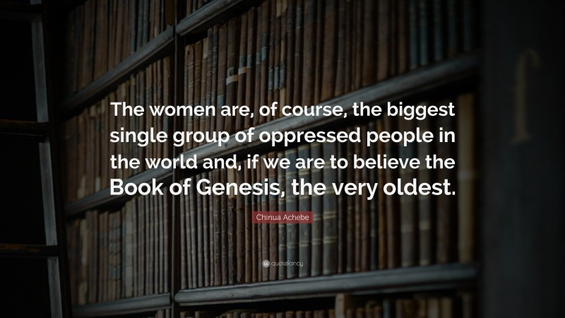 Chinua Achebe Quote: “The women are, of course, the biggest single group of oppressed people in the world and, if we are to believe the Book of Genesis, the very oldest.”