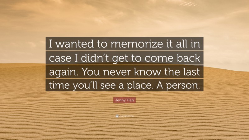 Jenny Han Quote: “I wanted to memorize it all in case I didn’t get to come back again. You never know the last time you’ll see a place. A person.”